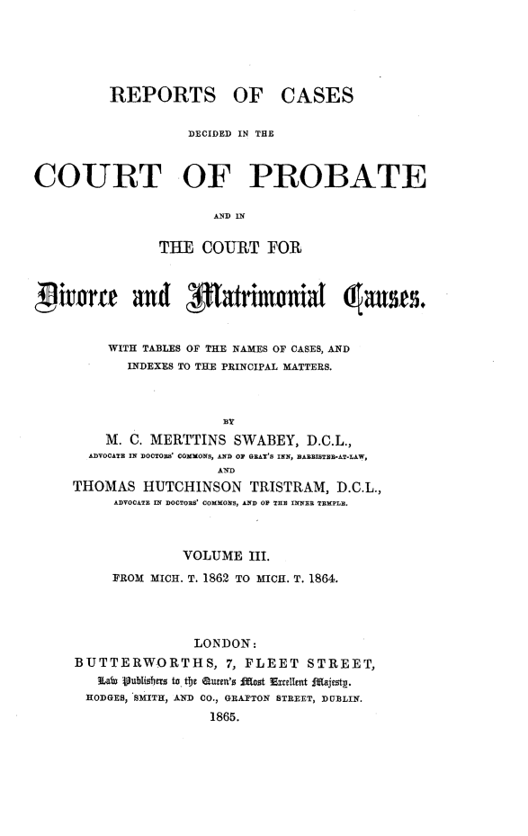 handle is hein.beal/rcpdvmat0003 and id is 1 raw text is: 





REPORTS OF


CASES


                   DECIDED IN THIE


COURT OF PROBATE



                THE  COURT   FOR



Witarte and flatrmoniat (ases.


         WITH TABLES OF THE NAMES OF CASES, AND
            INDEXES TO THE PRINCIPAL MATTERS.




         M. C. MERTTINS  SWABEY,  D.C.L.,
       ADVOCATE IN DOCTOBB' COMMONS, AND OF GRAY'S INN, BABBISTEB*AT-LAW,
                       AND
     THOMAS   HUTCHINSON   TRISTRAM,  D.C.L.,
          ADVOCATE IN DOCTORS' COMMONS, AND OF THE INNER TEMPLE.


             VOLUME   III.
     FROM MICH. T. 1862 TO MICH. T. 1864.




               LONDON:
BUTTERWORTHS, 7, FLEET STREET,
   Laf yubdisfiers to the Queen's o st Excellent Majesty.
 HODGES, SMITH, AND CO., GRAFTON STREET, DUBLIN.
                 1865.


