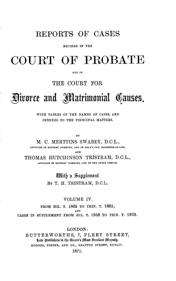 handle is hein.beal/rcpdvmat0004 and id is 1 raw text is: 






         REPORTS OF CASES

                   DECIDED IN THE



COURT OF PROBATE

                       AND IN

               THE   COURT FOR


  ~issue and 3Rarimtrnial (ass


         WITH TABLES OF THE NAMES OF CASES, AND
            INDEXES TO THE PRINCIPAL MATTERS.


                        BY
         M. C. MERTTINS   SWABEY,  D.C.L.,
       ADVOCATE IN DOCTORS' COMMONS, AND OF GRAY'S INN, BARRISTER-AT-LAW,
                        AND
     THOMAS   HUTCHINSON TRISTRAM, D.C.L.,
          ADVOCATE IN DOCTORS' COMMONS, AND OF THE INNER TEMPLE.


                 Why  a Supplenant
             By T. H. TRISTRAM, D.C.L.,


                   VOLUME.  IV.
           FROM HIL. T. 1865 TO TRIN. T. 1865,
                        AND
  CASES IN SUPPLEMENT FROM HIL. T. 1858 TO TRIN. T. 1863.


                     LONDON:
     BUTTERWORTHS, 7, FLEET STREET,
         Lai Vublizsers to tbe Queen's fTost excelUent Ifajestg.
       HODGES, FOSTER, AND CO., GRAFTON STREET, DUBLIN.
                       1871.


