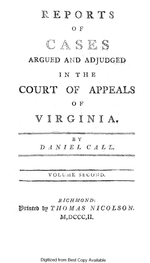 handle is hein.beal/rcrdjupva0002 and id is 1 raw text is: 
RE  PORTS

      OF


sIahls


ARGUED AN D ADJUDGED

      IN TR E


APPEALS


OF


VIRGINIA


      BY
DANIEL   CALL.



  VOLUM1E, SECOND.


      RICHMQND:
hIitebp THOMAS NICOLSON.
      MDCCCJL


Digitized from Best Copy Available


c  A


COURT OF'


