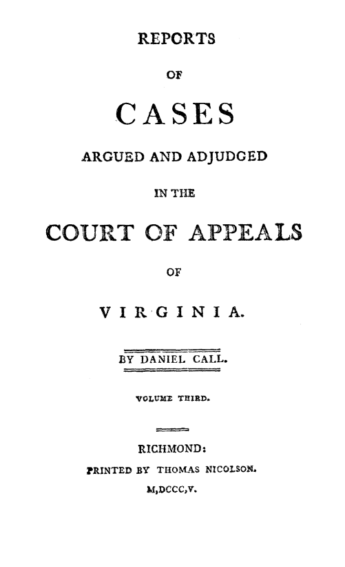 handle is hein.beal/rcrdjupva0003 and id is 1 raw text is: 

REPORTS


   OF


CA


SES


    ARGUED AND ADJUDGED


           IN THE


COURT OF APPEALS


            OF


V  I R G I N I A.


   BY DANIEL CALL.


     VOLURZ THIRD.



     RICHMOND:.
PRINTED BY THOMAS NICOLSON.


M,DCCC,V.


