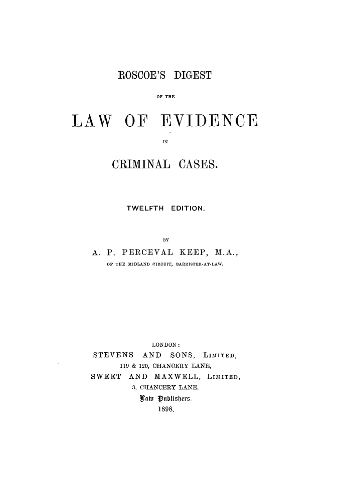 handle is hein.beal/rdievicc0001 and id is 1 raw text is: ROSCOE'S DIGEST
OF THE
LAW OF EVIDENCE

CRIMINAL

CASES.

TWELFTH EDITION.
BY
A. P. PERCEVAL KEEP, M.A.,
OF THE MIDLAND CIRCUIT, BARRISTER-AT-LAW.
LONDON:
STEVENS AND      SONS, LIMITED,
119 & 120, CHANCERY LANE,
SWEET AND MAXWELL, LIMITED,
3, CHANCERY LANE,
at   8 8ublishers.
1898.


