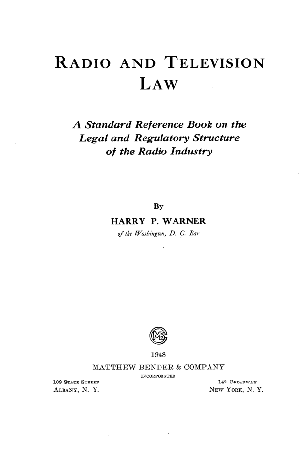 handle is hein.beal/rdiotvaw0001 and id is 1 raw text is: 





RADIO AND TELEVISION

                LAW



   A Standard Reference Book on the
   Legal and Regulatory Structure
          of the Radio Industry





                  By
          HARRY P. WARNER
            of the Wasbington, D. C. Bar


                  0
                  1948
       MATTHEW BENDER & COMPANY
                INCORPORATED
109 STATE STREET               149 BROADWAY
ALBANY, N. Y.                NEW YORK, N. Y.


