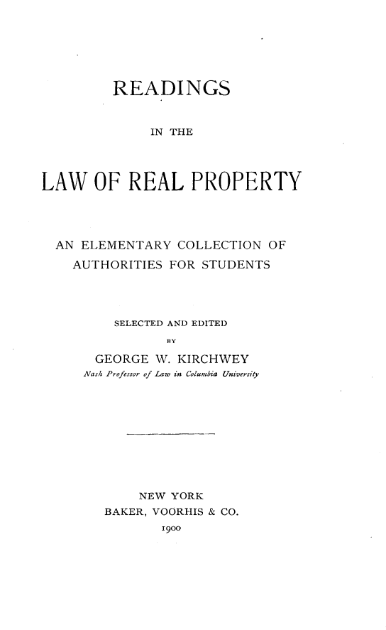 handle is hein.beal/rdleapro0001 and id is 1 raw text is: 






         READINGS


              IN THE




LAW OF REAL PROPERTY


AN ELEMENTARY COLLECTION OF

  AUTHORITIES FOR STUDENTS




       SELECTED AND EDITED
              BY

     GEORGE W. KIRCHWEY
     Nash Professor of Law in Columbia University


    NEW YORK
BAKER, VOORHIS & CO.
       1900


