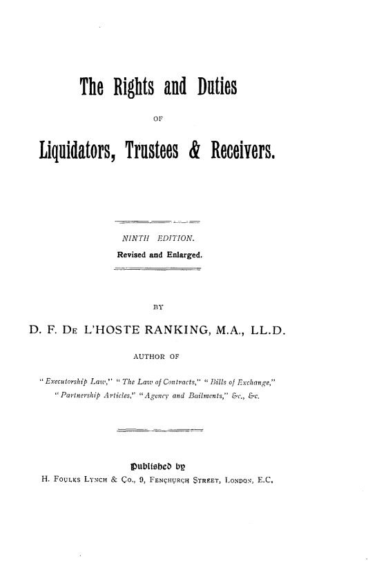 handle is hein.beal/rdlqdtr0001 and id is 1 raw text is: 








        The Rights and Duties


                       O



Liquidators, Trustees & Receivers.


                   NINTH  EDITION.

                   Revised and Enlarged.





                         BY

D. F. DE L'HOSTE RANKING, M.A., LL.D.


                     AUTHOR OF

   Executorship Law,' ' The Laic of Contracts,  Bills of Exchange,
     Partnership Articles, Agency and Bailments, &c., &c.








  H. FOULKS LYNCH & CO., 9, FENqHURQJ STREET, LONDON, E.C.



