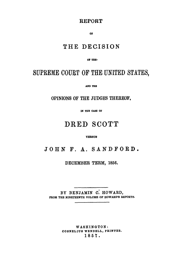 handle is hein.beal/rdscus1856 and id is 1 raw text is: REPORT
OF
THE DEC.ISION
01 U.

SUPREME COURT OF THE UNITED STATES,
OPINIONS OF THE JUDGES THEREOF,
m TUE CASS O
DRED SCOTT
VERSUS
JOHN F. A. SANDFORD.

DECEMBER TERM, 1856.
BY BENJAMIN C: HOWARD,
FROM THE NINETEENTH VOLUME OF HOWARD'S REPORT&.
WASHINGTON:
CORNELIUS WENDELL, PRINTER.
1857.


