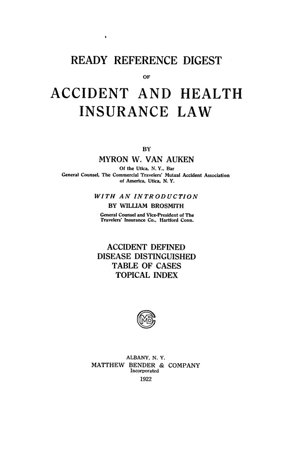 handle is hein.beal/rdyrfdig0001 and id is 1 raw text is: 







READY


REFERENCE DIGEST


OF


ACCIDENT AND HEALTH


       INSURANCE LAW




                      BY
           MYRON   W. VAN  AUKEN
                Of the Utica, N. Y., Bar
   General Counsel, The Commercial Travelers' Mutual Accident Association
                of America, Utica, N. Y.


WITH   AN INTRODUCTION
    BY WILLIAM BROSMITH
  General Counsel and Vice-President of The
  Travelers' Insurance Co., Hartford Conn.



    ACCIDENT  DEFINED
 DISEASE  DISTINGUISHED
     TABLE  OF CASES
     TOPICAL   INDEX











        ALBANY, N. Y.
MATTHEW  BENDER & COMPANY
         Incorporated
            1922


