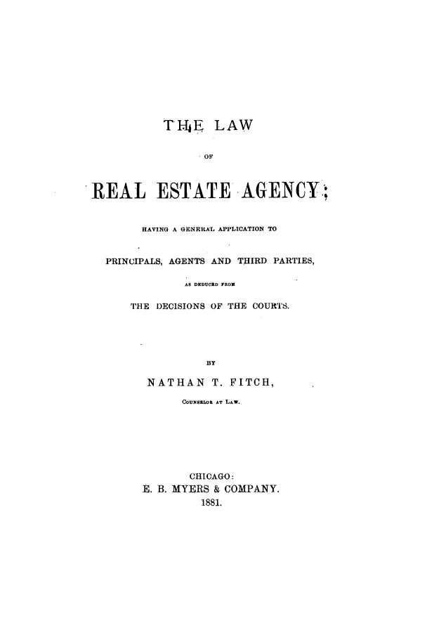 handle is hein.beal/reaagepa0001 and id is 1 raw text is: T-hE LAW
OF
REAL ESTATE AGENCY;,
HAVING A GENERAL APPLICATION TO
PRINCIPALS, AGENTS AND THIRD PARTIES,
AS DEDUCED FROM
THE DECISIONS OF THE COURTS.
BY
NATHAN T. FITCH,
COUNSELOR AT LAW.
CHICAGO:
E. B. MYERS & COMPANY.
1881.


