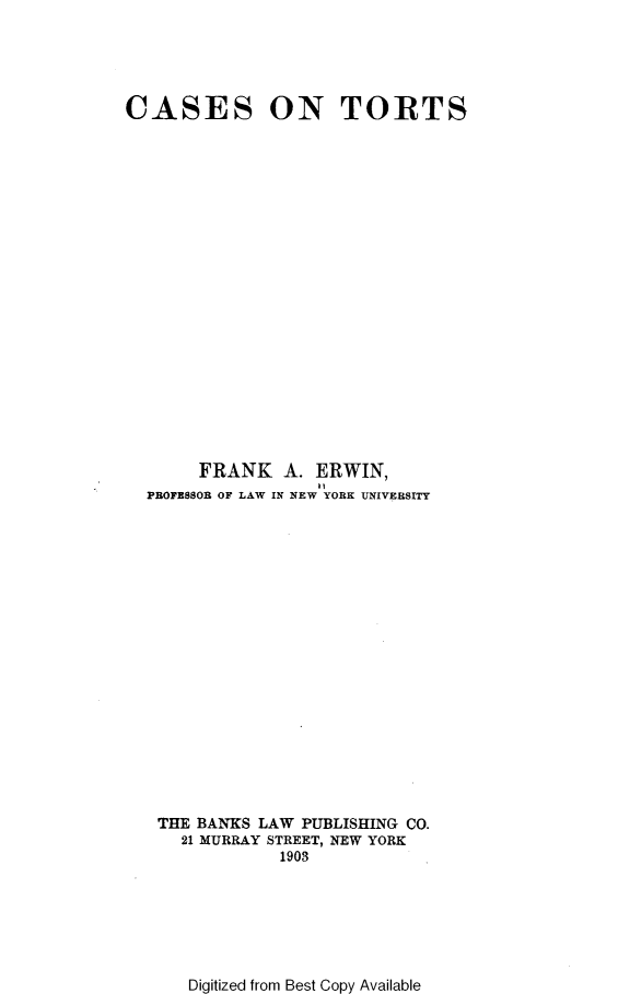 handle is hein.beal/reagh0001 and id is 1 raw text is: 





CASES ON TORTS





















       FRANK A. ERWIN,
                   11
  PROFESSOR OF LAW IN NEW YORK UNIVERSITY




















  THE  BANKS LAW PUBLISHING CO.
      21 MURRAY STREET, NEW YORK
               1903


Digitized from Best Copy Available


