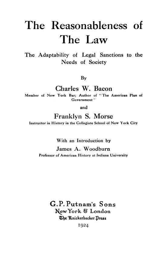 handle is hein.beal/reaslaw0001 and id is 1 raw text is: The Reasonableness of
The Law
The Adaptability of Legal Sanctions to the
Needs of Society
By
Charles W. Bacon
Member of New York Bar; Author of The American Plan of
Government
and
Franklyn S. Morse
Instructor in History in the Collegiate School of New York City
With an Introduction by
James A. Woodburn
Professor of American History at Indiana University
G.P.Putnam's Sons
N.wYork & London
the 'Rnickerbhocker :resg
1924


