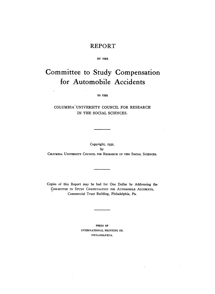 handle is hein.beal/reautobc0001 and id is 1 raw text is: 










                     REPORT


                        BY THE .



Committee to Study Compensation

       for   Automobile Accidents


                        TO THE


    COLUMBIA  UNIVERSITY  COUNCIL  FOR  RESEARCH
               IN THE SOCIAL SCIENCES.







                     Copyright, 1932,
                          by
 COLUMBIA UNIVERSITY COUNCIL FOR RESEARCH IN THE SOCIAL SCIENCES.







 Copies of this Report may be had for One Dollar by Addressing the
 COMMITTEE TO STUDY COMPENSATION FOR AUToMoBuLE ACCIDENTS,
          Commercial Trust Building, Philadelphia, Pa.







                        PRESS OF
                 INTERNATIONAL PRINTING CO.
                     PHILADELPHIA.


