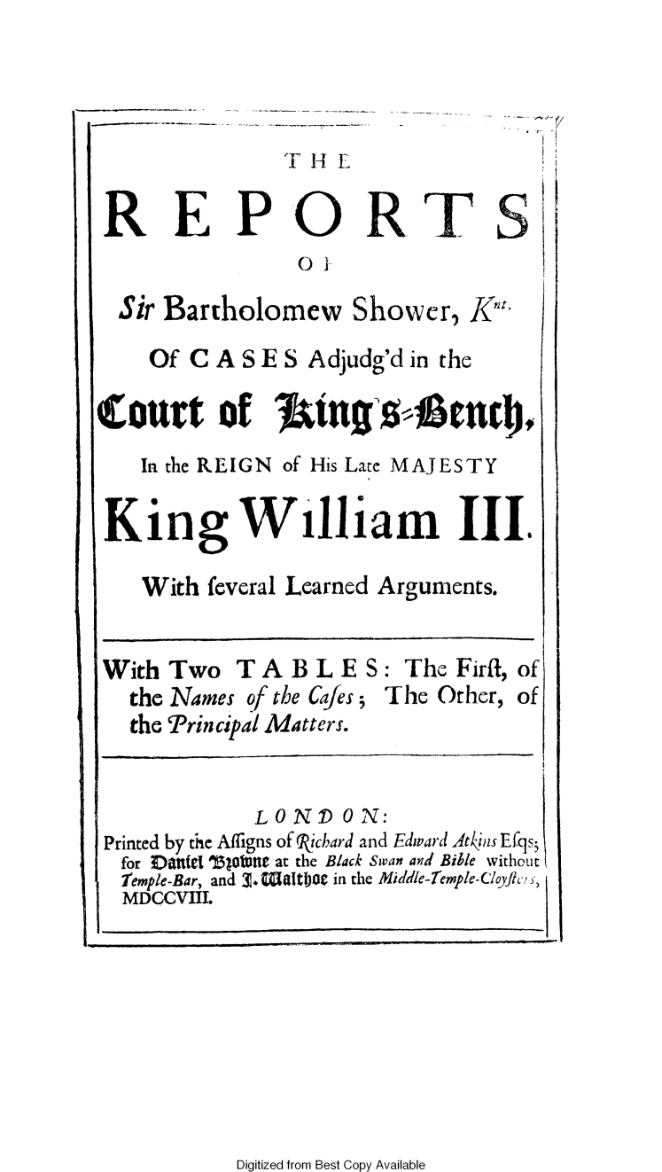 handle is hein.beal/rebtshow0001 and id is 1 raw text is: 




'T H


REPORTS
                o0

  Sir Bartholomew   Shower,  Kn
    Of CASES Adjudg'd   in the

Court of Jings4 nd
   In the REIGN of His Late MAJESTY

 K  ing William III.

   With  feveral Learned Arguments.


With  Two  TABLE S: The Firfl,   of
   the Names of the Cafes; The Other, of
   the Principal Matters.


            LO ND  0 N:
Printed by the Alligns of Ricbard and Edward Atkins Efqs;
for EDitate SBototte at the Black Swan and Bible without
Temple-Bar, and 3. Waltbat in the Middle-Temple-Cloyc, )
MDCCVIIL


Digitized from Best Copy Available


I


