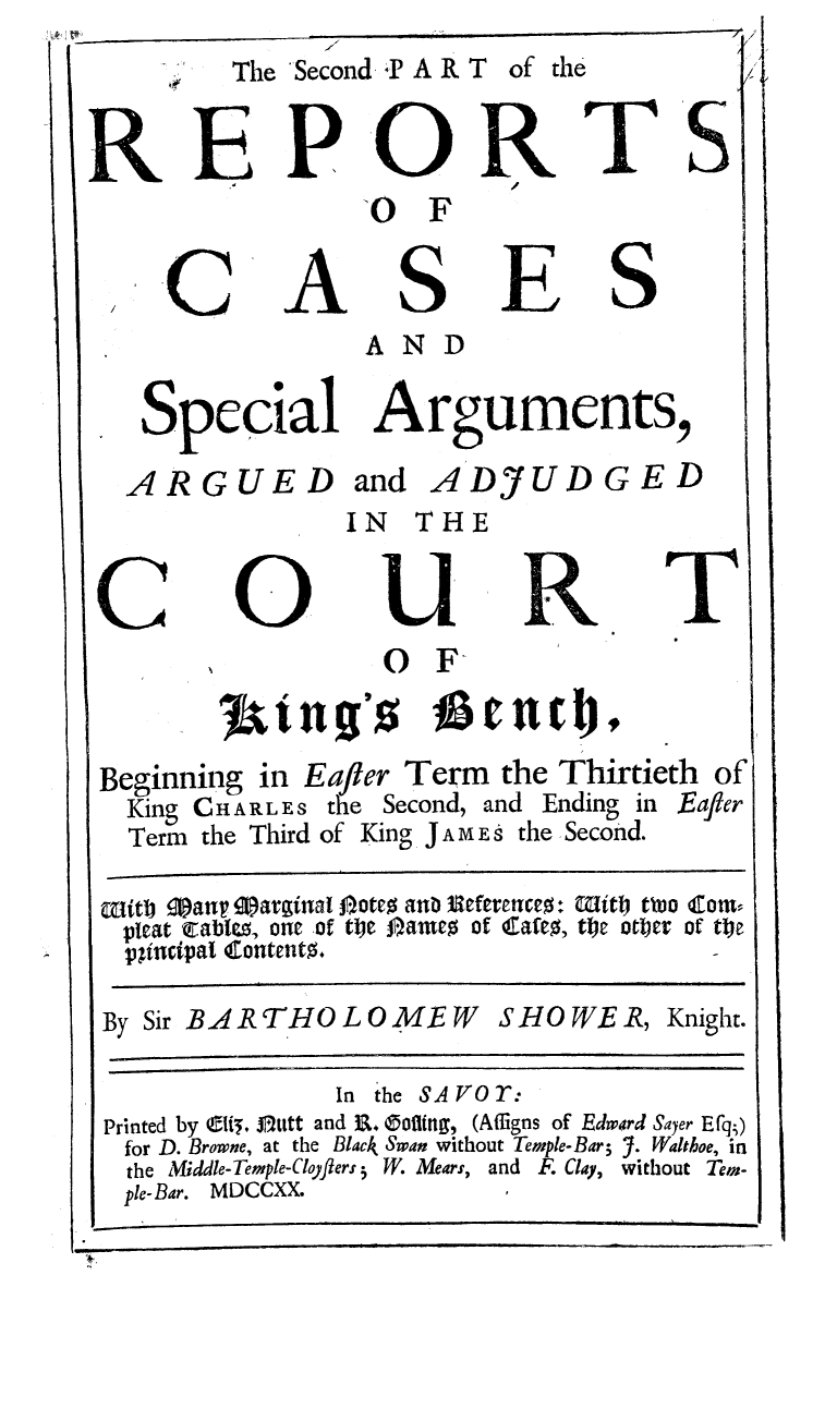 handle is hein.beal/rebtshow0002 and id is 1 raw text is: I'


The Sec


ond4 A R T


of the


REPOR
                 0 F


A


S


E


I I


                 AND

   Special Arguments,

   ARGUED and ADJUDGED
               IN THE
         COURT


                  0 F



Beginning in Eajier Term the Thirtieth of
  King CHARLES the Second, and Ending in Eajier
  Term the Third of King JAME s the Second.

aitb 90anv Qarginal 0-oteo ano neferenceo + mitt two cora-
pleat eable, one of toe j)ameo of Cafto, toe otbier of tje
  !pJincipaI Contento.


S HO WE R, Knight.


              In the SAVOr:
Printed by Cli, j1zutt and R&. (5ofiug, (Affigns of Edwird Sayer Efq)
for D. Browne, at the Black Swan without Temple-Bar; Y. Walthoe, in
the Middle-Temple-Cloflers5 W. Mears, and F. Clay, without Ten-
ple-Bar. MDCCXX.


T'S


  S


C


By Sir BARTHOLOMEW



