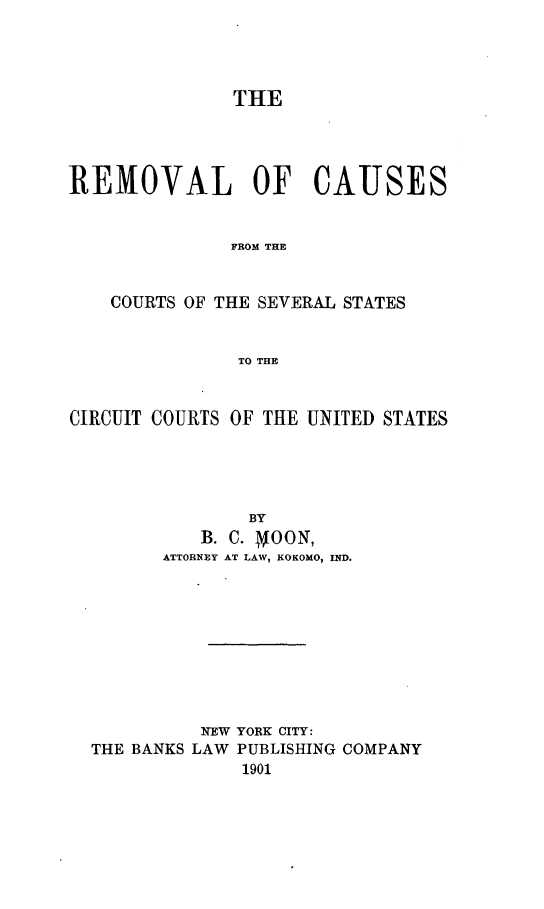handle is hein.beal/recaccus0001 and id is 1 raw text is: 




               THE




REMOVAL OF CAUSES


               FROM THE


    COURTS OF THE SEVERAL STATES


               TO THE



CIRCUIT COURTS OF THE UNITED STATES





                BY
            B. C. NOON,
        ATTORNEY AT LAW, KOKOMO, IND.










            NEW YORK CITY:
  THE BANKS LAW PUBLISHING COMPANY
                1901


