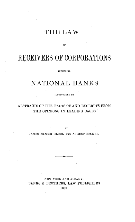 handle is hein.beal/recornbk0001 and id is 1 raw text is: 







          THE LAW


                 or



RECEIVERS OF CORPORATIONS


                INCLUDING



     NATIONAL BANKS


              ILLUSTRATED BY


ABSTRACTS OF THE FACTS OF AND EXCERPTS FROM
      THE OPINIONS IN LEADING CASES



                  BY
    JAMES FRASER GLUCK AND AUGUST BECKER.


      NEW YORK AND ALBANY:
BANKS & BROTHERS, LAW PUBLISHERS.
            1891.


