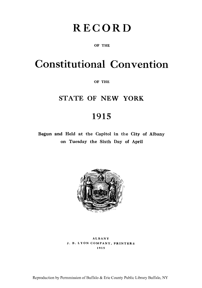 handle is hein.beal/recosny0001 and id is 1 raw text is: RECORD
OF THE
Constitutional Convention
OF THE
STATE OF NEW YORK
1915
Begun and Held at the Capitol in the City of Albany
on Tuesday the Sixth Day of April

ALBANY
J. B. LYON COMPANY, PRINTERS
1915

Reproduction by Permnmission of Buffalo & Erie County Public Library Buffalo, NY


