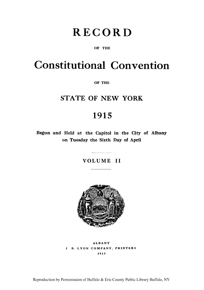 handle is hein.beal/recosny0002 and id is 1 raw text is: RECORD
OF THE

Constitutional

Convention

OF THE

STATE OF NEW YORK
1915

Begun and Held at the Capitol
on Tuesday the Sixth
VOLUME

in the City of Albany
Day of April
II

ALBANY
J B. LYON COMPANY, PRINTERS
1915

Reproduction by Permnmission of Buffalo & Erie County Public Library Buffalo, NY


