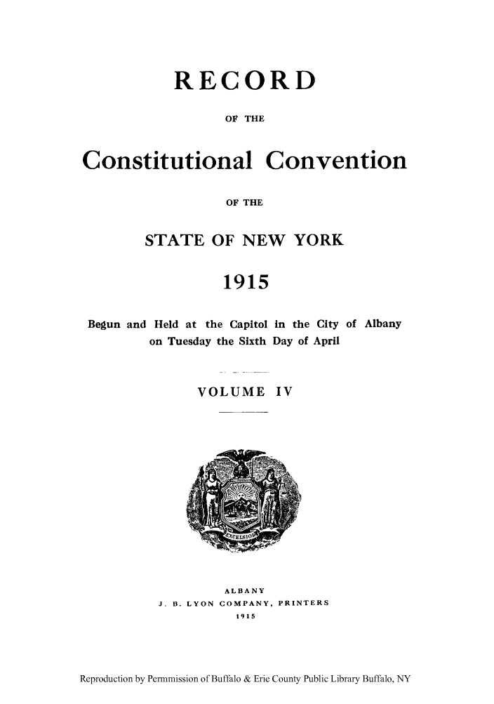 handle is hein.beal/recosny0004 and id is 1 raw text is: RECORD
OF THE
Constitutional Convention
OF THE

STATE OF NEW YORK
1915

Begun and Held at the Capitol
on Tuesday the Sixth

in the City of Albany
Day of April

VOLUME IV

ALBANY
J. B. LYON COMPANY, PRINTERS
1915

Reproduction by Permnmission of Buffalo & Erie County Public Library Buffalo, NY


