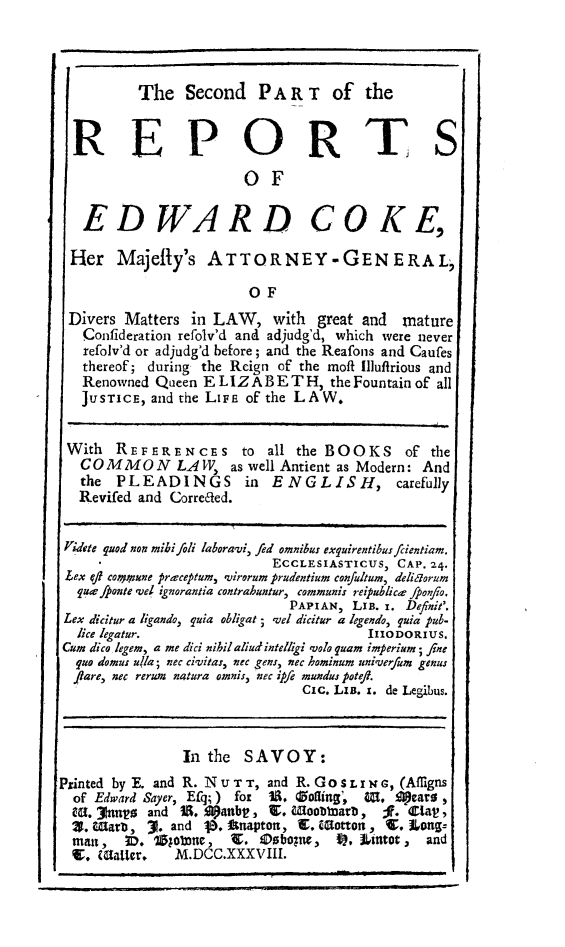 handle is hein.beal/redwcoke0002 and id is 1 raw text is: 



          The   Second   PART of the


  REPORTS

                        OF

   EDWARD COKE,

 Her   Majefly's   ATTORNEY -GENERAL,

                        OF
 Divers Matters  in LAW,   with  great and  mature
   Confideration refolv'd and adjudg'd, which were never
   refolv'd or adjudg'd before; and the Reafons and Caufes
   thereof; during the Rcign of the moft Illufirious and
   Renowned Queen ELIZABET H, the Fountain   of all
   JUSTICE, and the LIFE of the LAW.


 With  REFERENCES to all the BOOKS of the
   COMMON LAW as well Antient as Modern: And
   the PLEADINGS in ENGLISH, carefully
   Revifed and Correaed.


 'idete quod non mibi foli laboravi, fed omnibus exquirentibusfcientiam.
                           ECCLESIASTICUS, CAP. 24.
 Lex qf cotprune preceptum, virorum prudentium con/ultum, delitzorum
 quefponte yel ignorantia contrahuntur, communis reipublicr ponflo.
                             PAPIAN, LIB. r. Definit'.
 Lex dicitur a ligando, puia obligat; 'el dicitur a legendo, quia pub-
 lice legatur.                         IIIODORIUS.
 Cum dico legem, a me dici nibilaliudintelgi volo quam imperium; fine
 quo domus u/Ia; nec civitas, nec gens, nec hominum univerfum genus
 flare, nec rerum natura omnis, nec ipfe mundus potefl.
                               Cic. Lia. I. de Legibus.



                In the  SAVOY:
Printed by E. and R. Nu TT, and R. Gosr L      sN, (Affigns
  of Edward Sayer, Efq; ) for  i. Zoting',  W,  1)ears ,
  Wa. 31nnyo and 11. panbt, W. &8oobbarb,    ;.   tal!,
  2. Iarb, 3. and 10. Iftnapton, E. Wtotton, 1. Lon=
  mani,  D. 1Zolbnc,  1.  ODoboguw, $, Uintot, and
  V. WMalter,  M.DCC.XXXVIII.


