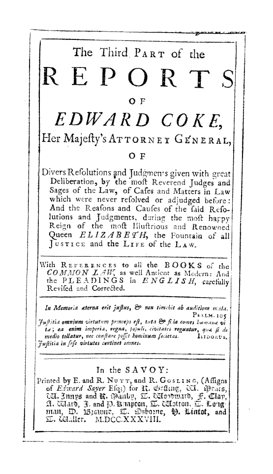 handle is hein.beal/redwcoke0003 and id is 1 raw text is: 



I


Divers Refolutions and Judrens given with great
   Deliberation, by the meft Reverend Judges and
   Sages of the Law, of Cafes and Matters in Law
   which were never refolved or adjudged before:
   And the Reafons and Caufes of the faid Refo-
   lutions and Judgments, during the moft happy
   Reign of the  moft liuffrious and Renowned
   Queen  ELIZAREY'H, the Fountain of all
   J USTICE and the LIFE of the LA W.

 With REFERr NCES  to all the BOOKS of   the
 COMMON LYAW       as well Andrent as Mcdcrn: And
 the  PLEADINGS in ENGLISH, carefully
 Revifed and Correcaed.

 In Memoria geterna er;t mjflus, & non timebit ab a4dion M,1a.
                                   Ps iLm. 105
_71Jfitia omnium virtatum prmcepi efl, tuta  Pfila comes bunae vi
  td; ea enim  imperia, regna, topuli, Ci'itates regantur, que fi de
  medio tollatur, nec conflare poft hominum focietas.  LIoovs.
jupitia in fefe virtutes continet omnei.


              In the SAVOY:
Printed by E. and R. Nu TT, and R. Go s LI N , (Afligns
  of EdYvard Sayer Efq;) for It. qbfUtu, UC.  Ar43s,
  I.   nn p and R.      Z anIy, EZ. Zjnalrt, 5. Cla,
  2. UUaro, -3. and 3.Uapton, E. Clottonl, . to'-
  1111, I. 132011mc, E. £Abome, t . Lintat, and
  Z. UL11cr. M.DCC.XXXVIII.


       The   Third,  PA  R T  of  the


REPORTS

                    OF

   EDWARD COKE,

Her  Majefty'sATToRNE Y GENERAL,

                    OF


I


