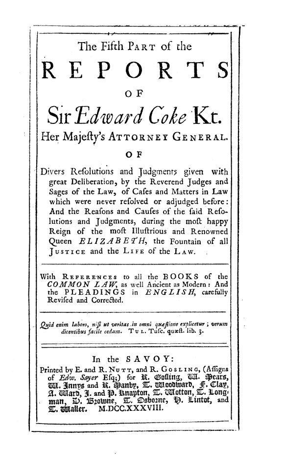 handle is hein.beal/redwcoke0005 and id is 1 raw text is: 



        The  Fifth PART   of  the


REP ORTS

                  OF


  Sir   Edward Coke Kt.

Her  Majefty's ATTORNEY GE NERAL.

                   OF

Divers Refolutions and Judgments given with
  great Deliberation, by the Reverend Judges and
  Sages of the Law, of Cafes and Matters in Law
  which were never refolved or adjudged before:
  And the Reafons and Caufes of the faid Refo-
  lutions and Judgments, during the moft happy
  Reign of the moft Illuffrious and Renowned
  Queen EL  IZ ABE  9IH, the Fountain of all
  JUSTICE  and the LIFE of the LAW.

With REFERENCES   tO all the BOOKS  of the
  COMMON LAW      as well Ancient as Modern: And
  the PLEADINGS in ENGLISH, carefully
  Revifed and Correcded.

Qid enim laboro, nyl ut veritas in omni queflione explcetur ; serum
     dicentibus facile cedam. TU L. Tufc. quza. lib- 3.


           In  the SAVOY:
Printed by E. and R. Nuv T, and R. Go s L I N ., (Afligns
  of Ed-w. Sayer Efq;) for U. diofting, W. Pcars,
  W. 3nyp and U. Sanb     E. lcotuare, f. ClaV,
  al. War?), 3. and jB. Unapton, Z. Waotton, E. Long
  man, ow. E5otne, Z. Esbome, ). Iintot, and
  X. Waller. M.DCC.XXXVIII.


