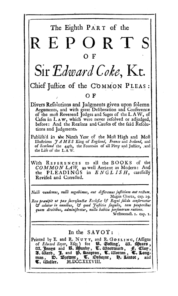 handle is hein.beal/redwcoke0008 and id is 1 raw text is: 



The   Eighth   P AR  T  of   the


REPORTS

                      OF                      I


  Sir Edward Cob, Kt.

Chief  Juflice  of  the  Co  MMON PLEAS:

           ,           OF
Divers Refolutions and Judgments given upon folemn
  Arguments, and with great Deliberation and Conference
  of the moft Reverend Judges and Sages of the L A W, of
  Cafes in LA W, which were never refolved or adjudged,
  before: And the Reafons and Caufes of the faid Refolu-
  tions and Judgments.
Publifh'd in the Ninth Year of the Moff High and Moft
  Illuffrious .7 A ME S King of England, France and Ireland, and
  of Scotland the 44th, the Fouitain of all Piety and Juffice, , and
  the Life of the LA W.

With  REFERENCES to all the BOQKS of the
  CO MMO N LA W as well Antient as   Modern:  And
  the  PLEADINGS in ENGLISH, carefully
  Revifed and Corre6ted.


Nulli vendemus, alli negabimus, aut diferemus juflitiam aut redum,
                                 Magna Charta, cap. 29.
 Rex praeipit ut pax acrofanda Ecclefke & Regni folide confervetur
 &   colatur in omnibus, & quod 'ufitia fingulis, tam pauperibus
 quam  divitibus, admin/ifretur, nulla babita perfonarum ratione.
                                  Wefhnonaft. i. cap. 1.


                In the SAVOY:
Printed by E. and R. NU TT, and R. Gos        0LING, (Affigns
  of Edward Sayer, Eq; ) for U. Zoting',   W. Opears ,
  CU. *3nn  and S. Aanbt,  V. Woobbmarb,      I.  lat!,
  X. Wiama, 3. and b. Anapton, T, (Botton , 4. Long=
  man,   3D. 70;olone, I. Debogn,  P,' Uitot,  and
  V,  Matter,  M.DCC.XXXVIII.


