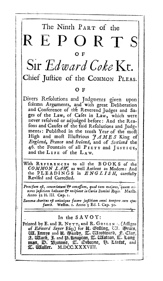 handle is hein.beal/redwcoke0009 and id is 1 raw text is: 



       The   Ninth   PA R T  of  the


REPORTS
                    OF

  Sir Edward Cok Kt.

Chief  Jufice   of  the  COMMON PLEAS.

                    OF
Divers Refolutions and Judgments given upon
  foiemn Arguments, and with great Deliberation
  and Conference of thA Reverend Judges and Sa-
  ges of the Law, of Cafes in Law, which were
  never refolved or adjudged before: And the. Rea-
  fons and Caufes of the faid Refolutions and Judg-
  ments: Publifhed in the tenth Year of the moft
  High  and moft Illuffrious 7A ME S King of
  England, France and Ireland, and of Scotland the
  46. the Fountain of all PIETY and J USTIC E,
  and the LIFE of the LAW.

With RE FERENCES   to all the BOOKS   of the
  COM1MON   LA4W  as well Antient as Modern: And
  the PLEADINGS in ENGLISH, carefully
  Revifed and Correaed.
Provwfum efi, concordatum& concefum, quod tam majores, nam mi-
  Isres juffitiam babeant & recipiant in Curia Domini Regis. Marlb.
  Anno 52. H. Ill. Cap. i.
Summa charitas eft unicuique facere jafltiam omn; tempore cum opus
       fuerit. Weftm. i. Anno 3 Ed. I. Cap* 50.

             In the SAVOY:
Printed by E. and R. NU Tr , and R. Gos r. i  , (Aflgns
  of Edward Sayer Efq;) for R. oflting, ZCI. Mears,
  W.Z    p snn  and R. 9anb, X. tnoo  at, J. Cla,
  a. Maa,   . and p. Unaptan, Z. Matton, E. Long
  man, 3.  1l5oune, X. Ebas2ne, f. Lintot, and
  X, Mailer. M.DCC.XXXVIII.


