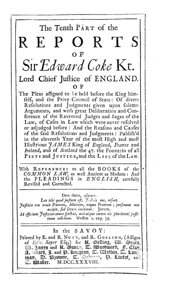 handle is hein.beal/redwcoke0010 and id is 1 raw text is: 



        The   Tenth   P A R T of  the


REPO RTS
                    OF

  Sir   Edward Cok Kt.

Lord Chief Juffice of E N G L A N D.
                     SOF
The  Pleas affigned to Le held before the King him-
  felf, and the Privy Council of State: Of divers
  Refolutions and Judgments given upon folemn
  Arguments, and with great Deliberation and Con-
  ference of the Reverend Judges and Sages of the
  Law,  of'Cafes in Law which were never refolved
  or adjudged before : And the Reafons and Caufes
  of the faid Refolutions and Judgments : Publifh'd
  in the eleventh Year of the moft High and moft
  Illuftrious 7AME S King of England, France and
  Ireland, and of Scotland the 47. the Fountain of all
  PIETY  and JUSTICEand   the LIFE Of theLAW.

With  REF It RENCEs to all the BOOKS of the
  COMMON LAW as well Ancient as   Modern: And
  the PLEADINGS in ENGLISH, carefully
  Revifed and Corrected.

                Deo duce, Op**.
        Lex tibi quodjuflum eft, 7.d:nis ore, refert.
Juflitia non novit Patrem, Matrem, neque Fratrem ; perfonam non
           accipit, fed Deum imitatur.  Jerom.
Ad officium 7ufticiariorumfpelat, uiicuilue coram eis placitanti rJqi-
           tiam exhibere. Wellm z. cap. 39.

             In  the SAVOY:
Printed by E. and R. Nu T r, and R. Go s L I N G, (Affigns
  of Eiv. Sayer Efqj) for 3. 0ot-iig, U11. Q ears,
  Wt. 3nnyr and R.  a,   E. 1oouiart,  fr. ClaT,
  a.  ian, 3. and j8. Um-4-pton, Z. TWlotton, Z. Lon
  man,  ID.   o15orne, E. D f, . iLtat, and
  Z.  W~alter. M.DCC.XXXVIII.


