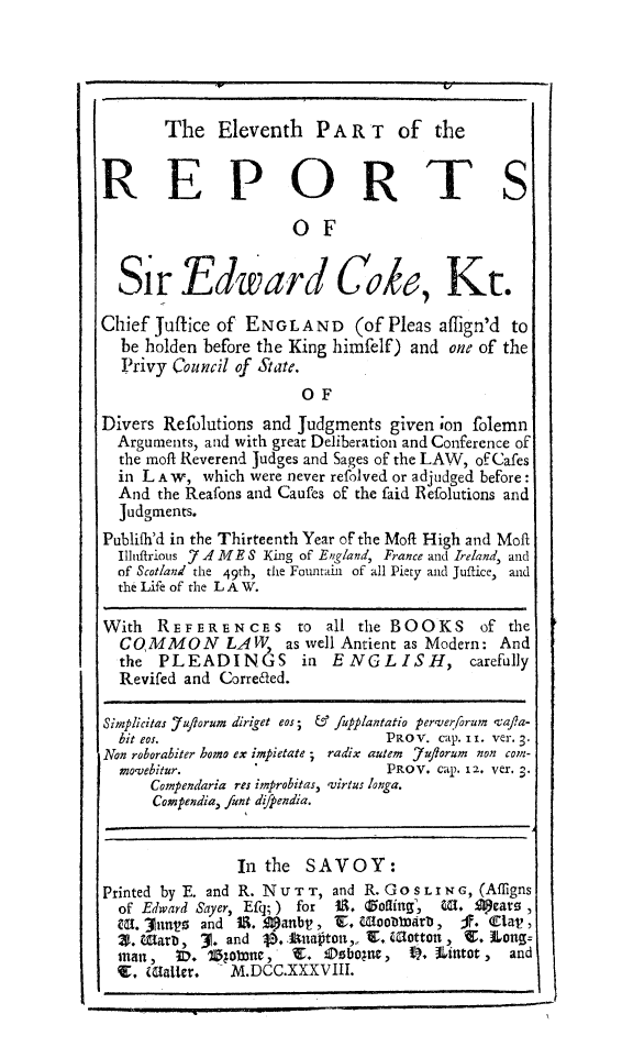 handle is hein.beal/redwcoke0011 and id is 1 raw text is: 





The   Eleventh PART of the


REPORTS

                      OF


  Sir Edward Cob, Kr.

Chief Juftice of ENGLAND (of Pleas aflign'd to
  be holden before the King himfelf) and one of the
  Privy Council of State.
                       OF
Divers Refolutions and Judgments  given on folemn
  Arguments, and with great Deliberation and Conference of
  the moft Reverend Judges and Sages of the LAW, of Cafes
  in LA W,  which were never refolved or adjudged before:
  And  the Reafons and Caufes of the faid Refolutions and
  Judgments.
Publifh'd in the Thirteenth Year of the Moft High and Moft
  Iluffrious 7 A ME S King of England, France and Ireland, and
  of Scotland the 49th, the Fountain of all Piety and Juffice, and
  the Life of the LA W.

With   REFERENCES to all the BOOKS of the
  COMMON LAW, as well Antient as Modern: And
  the  PLEADINGS in ENGLISH, carefully
  Revifed and Corre6led.

Simplicitas Ju/lorum diriget eos; & Juplantatio perverforum vafa-
  bit eos.                       PRoV. cap. II. ver. 3.
Non roborabiter homo ex impietate ; radix autem 7uflorum non con-
  movebitur.                     PROV. Cap. 12. Ver. 3.
      Compendaria res improbitas, virtus longa.
      Compendia, funt dffpendia.


                In the  SAVOY:
Printed by E. and R. N U TT, and R. Go SL IN G, (Afligns
  of Edward Sayer, Efq;) for U. Zonling, . S)eate ,
  Ut. 3Jnus and IS. goanbt, Y. Woobmmarb, Ji. Vlal,
  X. warb,  30. and            V naitot,, r. Cottot , C. Long=
  stan,  ID. 11Rolane, E. IDebogue, 09. iintot , and
  9, (Salter.  M.DCC.XXXVIII.


