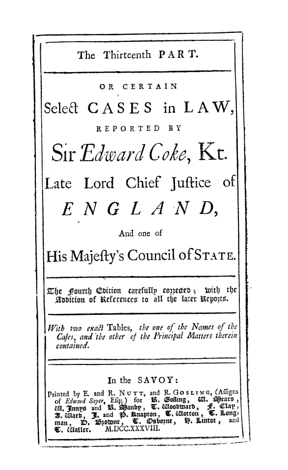 handle is hein.beal/redwcoke0014 and id is 1 raw text is: 



The  Thirteenth P A R T.


           OR   CERTAIN

Seled CASES in LAW,

          REPORTED       BY


 Sir   Edward Coke, Kt.


 Late   Lord Chief Juftice of

   ENGLAND,

               And one of

His  Majefty's   Council   of STATE.


Ete  fourth biitton carefully tolgetteD ;  titli tte
  2niftion of Eeferences to all tlther  epoito.


  With two exaRl Tables, the one of the Names of the
  Cafes, and the other of the Principal Matters therein
  contained.


             In the SAVOY:
 Printed by E. and R. NU T T, and R. GOSLIN G, (Amigns
 of Edward Sayer, Efg; ) for 1. 0offing, 4 0, ilears ,
 MH. 3ntly and 1. Spanbt , Z. Woobtmarb,  F. Clap ,
 Z. marn, 3. and I. Anapton, 2. (Sotton , C. Long=
 mtan, ID, 1;01Dtt, 9. ODsboyse, P. tintot , and
 V,  MCategr M.DCC.XXXVIII.


