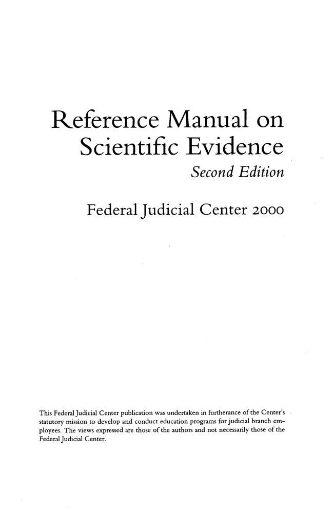 handle is hein.beal/refmlsc0001 and id is 1 raw text is: 








   Reference Manual on

         Scientific Evidence

                                 Second Edition


          Federal Judicial Center 2000
















This Federal Judicial Center publication was undertaken in furtherance of the Center's
statutory mission to develop and conduct education programs for judicial branch em-
ployees. The views expressed are those of the authors and not necessarily those of the
Federal Judicial Center.


