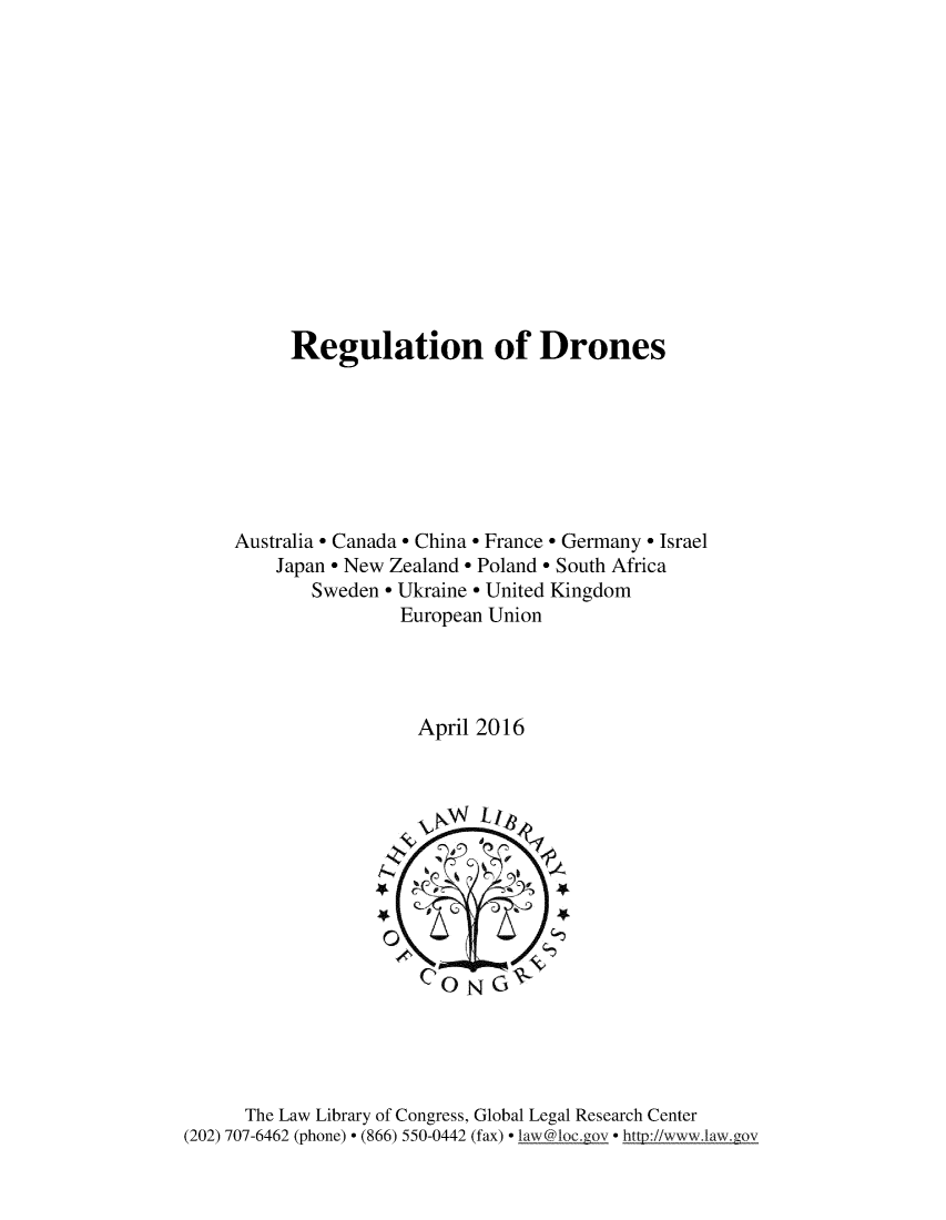 handle is hein.beal/regdrns0001 and id is 1 raw text is: 














          Regulation of Drones







     Australia * Canada * China * France* Germany * Israel
         Japan * New Zealand * Poland * South Africa
            Sweden * Ukraine * United Kingdom
                    European Union




                      April 2016





                      4-4




                      CONGC





      The Law Library of Congress, Global Legal Research Center
(202) 707-6462 (phone) * (866) 550-0442 (fax) * law@loc gov * http://wwwilaw.gov


