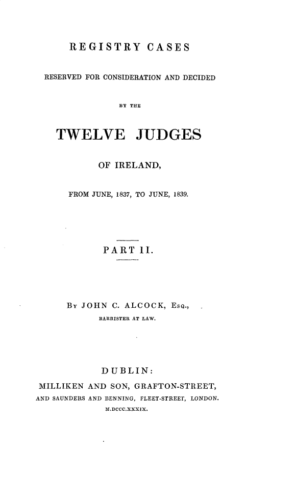 handle is hein.beal/regire0002 and id is 1 raw text is: 




      REGISTRY CASES


  RESERVED FOR CONSIDERATION AND DECIDED


               BY THE



    TWELVE JUDGES


           OF IRELAND,


      FROM JUNE, 1837, TO JUNE, 1839.






            PART lI.





      By JOHN C. ALCOCK, EsQ.,
           BARRISTER AT LAW.





           DUBLIN:

 MILLIKEN AND SON, GRAFTON-STREET,
AND SAUNDERS AND BENNING, FLEET-STREET, LONDON.
             Mb.DCCC.XXXIX.


