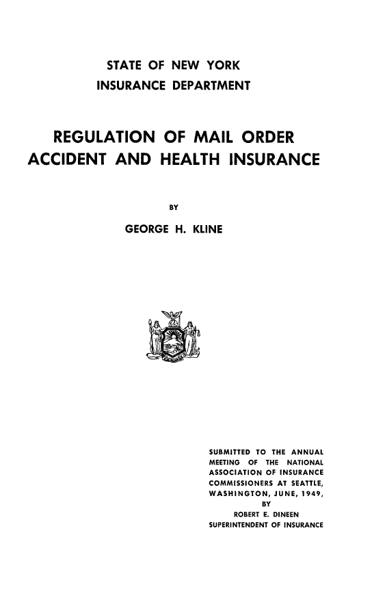 handle is hein.beal/regmail0001 and id is 1 raw text is: STATE OF NEW YORK

INSURANCE DEPARTMENT
REGULATION OF MAIL ORDER
ACCIDENT AND HEALTH INSURANCE
BY
GEORGE H. KLINE

SUBMITTED TO THE ANNUAL
MEETING  OF THE NATIONAL
ASSOCIATION OF INSURANCE
COMMISSIONERS AT SEATTLE,
WASHINGTON, JUNE, 1949,
BY
ROBERT E. DINEEN
SUPERINTENDENT OF INSURANCE


