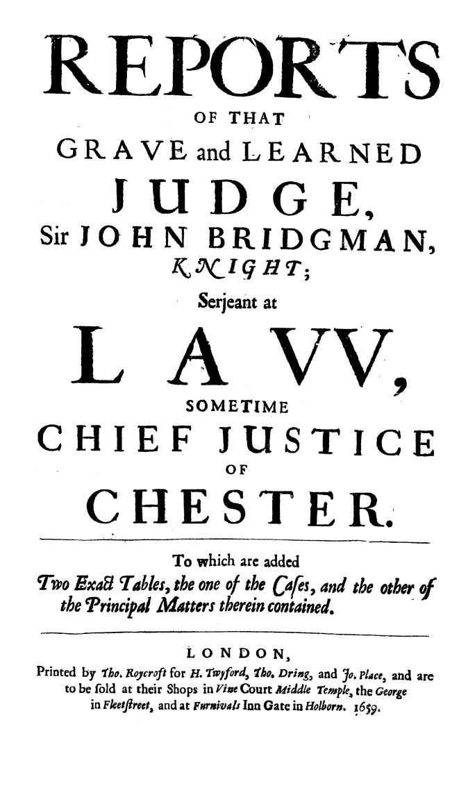 handle is hein.beal/regvlrnju0001 and id is 1 raw text is: 

REPOR'ITS
             OF THAT
  GRAVE and LEARNED

      JU D G E,
SirJOHN BRIDGMAN,
           k    lIHT;
             Serjeant at


   L A VV,
            SOMETIME
CHIEF JUSTICE
                OF

    CHESTER.

           To which are added
Two Exa Table, the one of the Cfes, 4nd the other of
  the Principal Matters therein contained.

             LONDON,
Printed by 'ko. Rtoycroft for H. rwyford, fhe. Dring, and 7o. Place, and arc
  to be fold at their Shops in Vine Court Middle 7emple. the George
     in FkJflreet, and at Furmivals Inn Gate in Holborn. 16$9,


