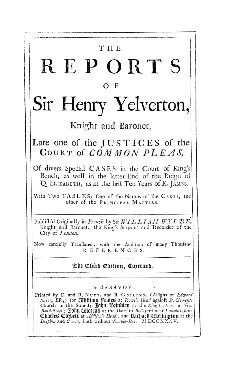 handle is hein.beal/rehylvtn0001 and id is 1 raw text is: 





THE


  REPORTS'

                    o F


Sir Henry Yelverton,

           Knight and Baronet,

Late one of the JUSTICES of the
  COURT of COMMON PLEAS,

Of divers Special C A S E S in the Court of King's
  Bench, as well in the latter End of the Reign of
  , ELIZABETH, as in the firfi Ten Years of K. JAMES.

With Two TABL ES; One of the Names of the CASES, the
          other of the PRINCIPAL MATTERS.


 Publifh'd Originally in Fre7nch by Sir WI  L IA /1 YTTL DE)
 Knight and Baronet, the King's Serjeant and Recorder of the
 City of Loicdoz.
 Now carefully Tranflated, with the Addition of many Thoufand
              REFERENCES.

            Tl'b coifrb cbitiorn, rcacb.


                 In the SAVOY:
 Printed by E. and R. N U T T, and R. G O S L I N G, (Affigns of Edward
 Sayer, Efq;) for MZUItiaM £Yeal c at Rowe's Head againft St. Clements
 Church in the Strand; 3 01,i)i Wlit-1P at the Kiizg's A;;,,s in X',:u
 Bozd-freet; _o aL.l l v  at the Dove in Bell-yard near Lizcohs-Iln;
 JbtUe0 COwbett at 4ddifon's Head; and ti3WIarttl Ciiittont at the
 Dolphin and Cou, ', both without !cmple-Bar. M DCC XXV.


