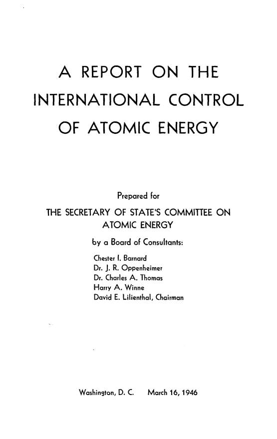 handle is hein.beal/reicatome0001 and id is 1 raw text is: 





     A   REPORT ON THE


INTERNATIONAL CONTROL


     OF   ATOMIC ENERGY





               Prepared for
  THE SECRETARY OF STATE'S COMMITTEE ON
             ATOMIC ENERGY
           by a Board of Consultants:
           Chester 1. Barnard
           Dr. J. R. Oppenheimer
           Dr. Charles A. Thomas
           Harry A. Winne
           David E. Lilienthal, Chairman


Washinston, D. C.  March 16, 1946


