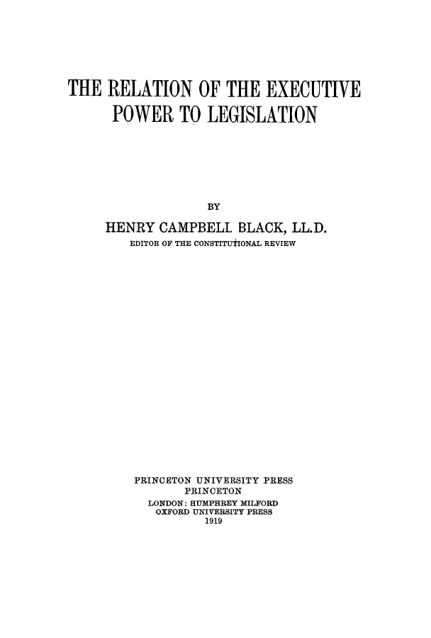 handle is hein.beal/relotexp0001 and id is 1 raw text is: THE RELATION OF THE EXECUTIVE
POWER TO LEGISLATION
BY
HENRY CAMPBELL BLACK, LL.D.
EDITOR OF THE CONSTITUTIONAL REVIEW

PRINCETON UNIVERSITY PRESS
PRINCETON
LONDON: HUMPHREY MILFORD
OXFORD UNIVERSITY PRESS
1919


