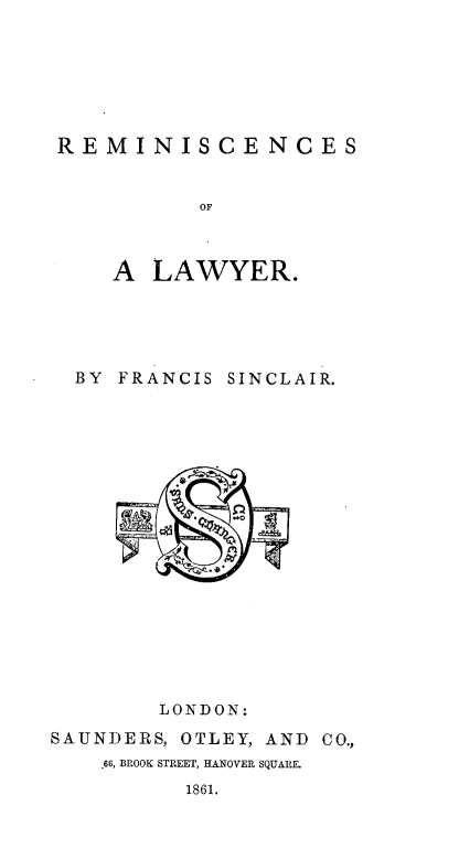 handle is hein.beal/remlwyr0001 and id is 1 raw text is: 






REMINISCENCES


           OF



    A  LAWYER.





  BY FRANCIS SINCLAIR.


















        LONDON:
SAUNDERS, OTLEY, AND CO.,
    .66, BROOK STREET, HANOVER SQUARE.
          1861.


