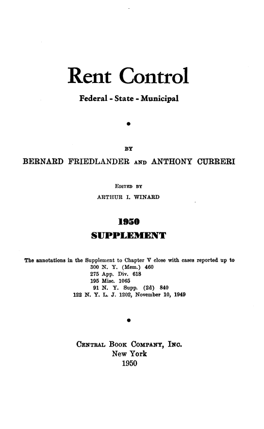 handle is hein.beal/rentfedstm0002 and id is 1 raw text is: 










           Rent Control


              Federal - State - Municipal



                         0



                         BY

BERNARD FRIEDLANDER AND ANTHONY CURRERI


                      EDITED BY
                  ARTHUR I. WINARD



                       1950

                SUPPLEMENT


The annotations in the Supplement to Chapter V close with cases reported up to
                300 N. Y. (Mem.) 460
                275 App. Div. 618
                195 Misc. 1065
                91 N. Y. Supp. (2d) 840
            122 N. Y. I  J. 1202, November 10, 1949


            0


CENTRAL BOOK COMPANY, INC.
        New York
           1950


