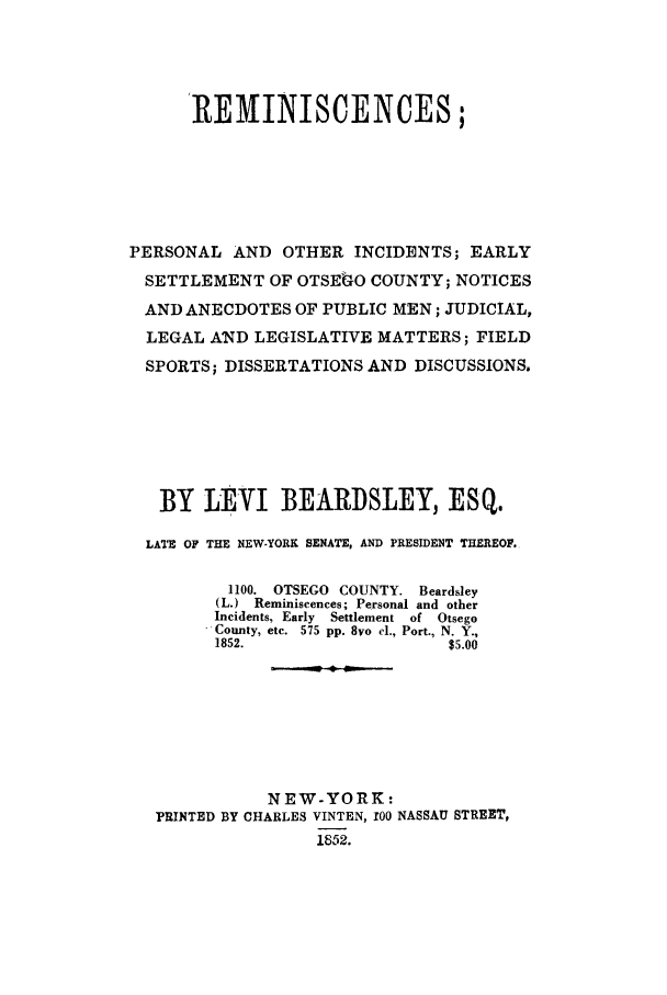 handle is hein.beal/repeinci0001 and id is 1 raw text is: 'REMINISCENCES;
PERSONAL AND OTHER INCIDENTS; EARLY
SETTLEMENT OF OTSEkO COUNTY; NOTICES
AND ANECDOTES OF PUBLIC MEN; JUDICIAL,
LEGAL AND LEGISLATIVE MATTERS; FIELD
SPORTS; DISSERTATIONS AND DISCUSSIONS,
BY LEVI BEARDSLEY, ESQ.
LATE OF THE NEW.YORK SENATE, AND PRESIDENT THEREOF.
1100. OTSEGO COUNTY. Beardsley
(L.) Reminiscences; Personal and other
Incidents, Early  Settlement  of  Otsego
County, etc.  575 pp. 8vo cl., Port., N. Y.,
1852.                   $5.00
NEW-YORK:
PRINTED BY CHARLES VINTEN, z00 NASSAU STREET,
1852.


