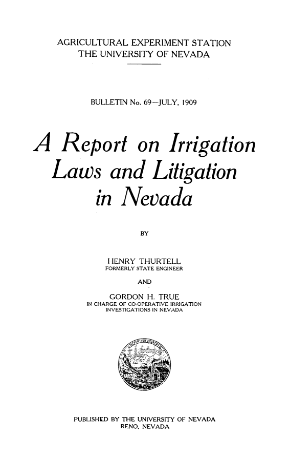 handle is hein.beal/repilnv0001 and id is 1 raw text is: AGRICULTURAL EXPERIMENT STATION
THE UNIVERSITY OF NEVADA
BULLETIN No. 69-JULY, 1909
A Report on Irrigation
Laws and Litigation
in Nevada

BY
HENRY THURTELL
FORMERLY STATE ENGINEER
AND

GORDON H. TRUE
IN CHARGE OF CO-OPERATIVE IRRIGATION
INVESTIGATIONS IN NEVADA

PUBLISHED BY THE UNIVERSITY OF NEVADA
RENO, NEVADA


