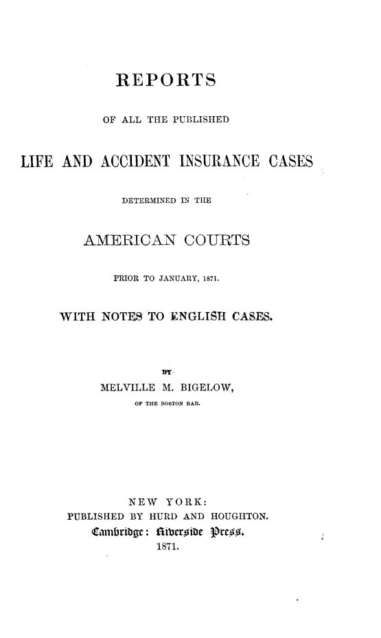 handle is hein.beal/republiacns0001 and id is 1 raw text is: 





             REPORTS


           OF ALL THE PUBLISHED



LIFE AND ACCIDENT INSURANCE CASES


              DETERMINED IN THE



         AMERICAN COURTS


             PRIOR TO JANUARY, 1871.


     WITH NOTES TO ENGLISH CASES.





           MELVILLE M. BIGELOW,
                OF THE BOSTON BAR.








                NEW YORK:
      PUBLISHED BY HURD AND HOUGHTON.
          ambribgc: ft bcr~ibc Prc##.
                   1871.


