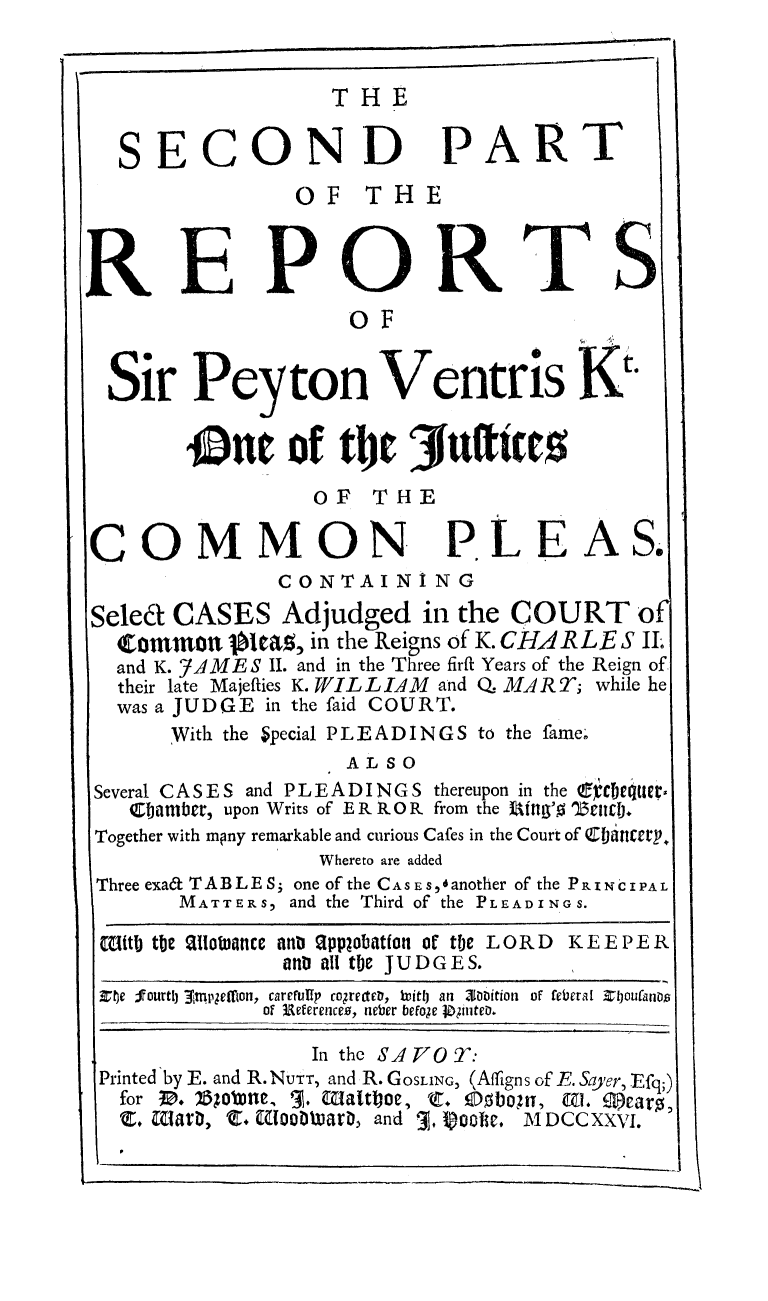 handle is hein.beal/respyvnt0002 and id is 1 raw text is: 


                 THE

SECOND


PART


                OF T HE


RIEPORTS
                     OF


  Sir   Peyton Ventris K

        out of tlt JfAufttes


OF   THE


COMMON


PLE


A   S.


               CONTAIN I   NG
Seled CASES Adjudged in the COURT of
  Commontt       ia, in the Reigns of K. CHARLE S IL
  and K. '7AMES II. and in the Three firfi Years of the Reign of
  their late Majeffies K. WIL L IAM and Q. MA R T; while he
  was a JUDGE in the faid COURT.
      With the Special PLEADINGS to the fame.
                    ALSO
Several CASES and PLEADINGS thereupon in the fc tqtter.
   40)ambr, upon Writs of E R R.0 R from the %Mitg'o 11i1i).
Together with mpny remarkable and curious Cafes in the Court of ebittcarp
                  Whereto are added
Three exat TABLE S3 one of the CASEs, ianother of the PRINCIPAL
       MATTER S, and the Third of the PLEADINGS.
 (EiMtI) the S1ioanCe an Spplobation of the LORD   KEEPER
               at all tfe JUDGES.
 Xfe fourthj Etpgetton, careully cogrectev, NritlJ an 30bition of feberal Elyoulanos
             of 3References, neber befo;e jipnteD.

                 In the SAj70 T:
 Printed by E. and R. NUTT, and R. GOSLING, (Affigns of E. Sayer, Efq;)
 for IB. Bo5 itle, '3. Walttoe, C. 0bo      , 0. 9)caro,
 E.  aiarD, C. Eloo0     tia, and 3, goose. MDCCXXVI.


