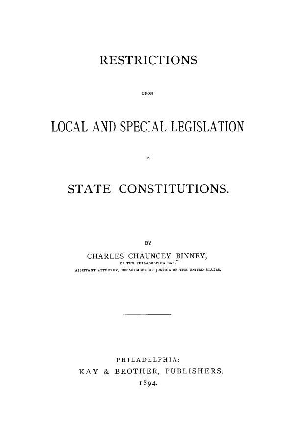 handle is hein.beal/restulspl0001 and id is 1 raw text is: RESTRICTIONS
UPON
LOCAL AND SPECIAL LEGISLATION
IN

STATE

CONSTITUTIONS.

CHARLES CHAUNCEY BINNEY,
OF THE PHILADELPHIA BAR.
ASSISTANT ATTORNEY, DEPARTMENT OF JUSTICE OF THE UNITED STATES.
PHILADELPHIA:
KAY & BROTHER, PUBLISHERS.
1894.


