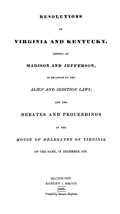 handle is hein.beal/resvaky0001 and id is 1 raw text is: 



RESOLVTIONS


                 OF



VIRGINIA AND KENTUCKY,


              PENNED BY



    MADISON AND JEFFERSON,


            IN RELATION TO THE



      .dLIEN .ND SEDITION LqWS;



               AND THE



  DEBATES AND PROCEEDINGS



               IN THE



 HOUSE OF DELEGATES OF VIRGINIA,



       ON THE SAME, IN DECEMBER 1798.







              RjCHrIJOND:
            ROBERT I. SMITH.

                1835.,
           Printed by Samuel Shepherd.


