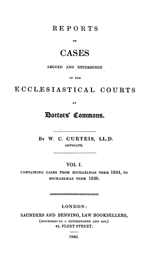 handle is hein.beal/reulesd0001 and id is 1 raw text is: ï»¿RE PORTS
OF
CASES

ARGUED AND DETERMINED
IN THE
ECCLESIASTICAL COURTS
AT

~octters' tomons.n~
By W. C. CURTEIS, LL.D.
ADVOCATE.

VOL 1.

CONTAINING CASES 'PROM MICHAELMAS TERM 1834, TO
MICHAELMAS TERM 1838.

LONDON:
SAUNDERS AN) BENNING, LAW BOOKSELLERS,
(SUCCESSORS TO J. DUTTERWORTH AND SON,)
43, FLEET STREET.
1840.


