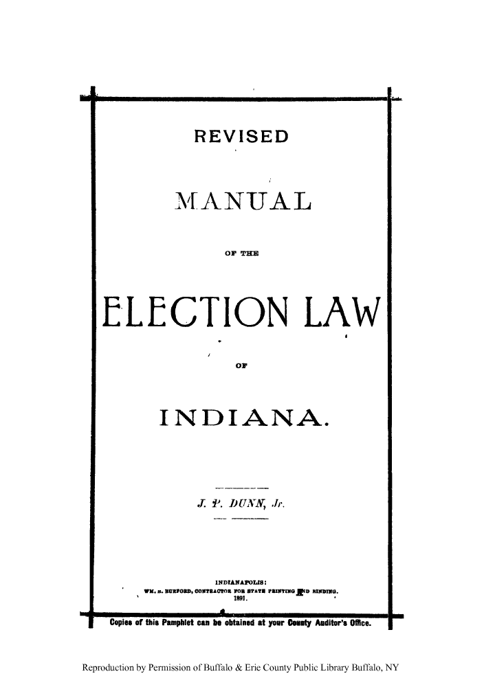 handle is hein.beal/revman0001 and id is 1 raw text is: REVISED
MANUAL
OF THE
ELECTION LAW

OF

INDIANA.
. 11. DUNN Jr.
INDIANAPOLIS:
WK. n. BURFORD, CONTRACTOR 10 STATE PRINTING ED RINDING.
1891.

Copies of this Pamphlet can be obtained at your County Auditor's Office.

Reproduction by Permission of Buffalo & Erie County Public Library Buffalo, NY

I


