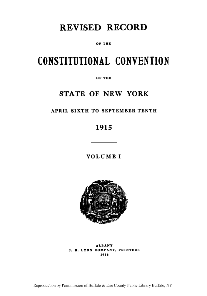 handle is hein.beal/revrcsny0001 and id is 1 raw text is: REVISED RECORD
OF THE
CONSTITUTIONAL CONVENTION
OF THE
STATE OF NEW     YORK
APRIL SIXTH TO SEPTEMBER TENTH
1915
VOLUME I
ALBANY
J. B. LYON COMPANY, PRINTERS
1916

Reproduction by Permnmission of Buffalo & Erie County Public Library Buffalo, NY


