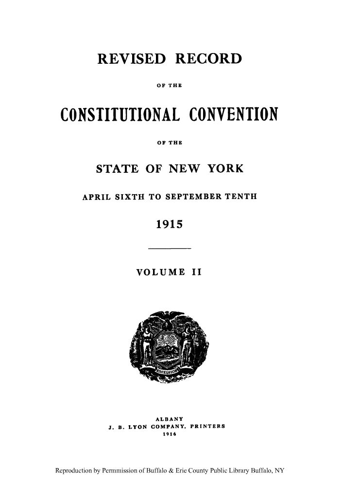 handle is hein.beal/revrcsny0002 and id is 1 raw text is: REVISED RECORD
OF THE
CONSTITUTIONAL CONVENTION
OF THE
STATE OF NEW     YORK
APRIL SIXTH TO SEPTEMBER TENTH
1915
VOLUME II
ALBANY
J. B. LYON COMPANY, PRINTERS
1916

Reproduction by Permnmission of Buffalo & Erie County Public Library Buffalo, NY


