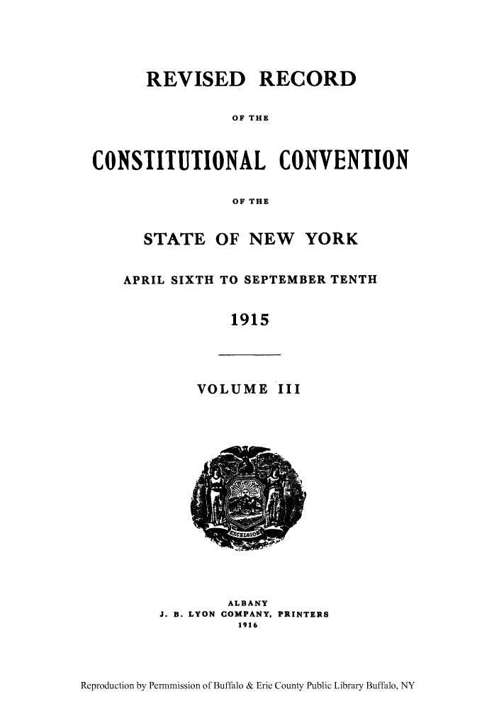 handle is hein.beal/revrcsny0003 and id is 1 raw text is: REVISED RECORD
OF THE
CONSTITUTIONAL CONVENTION
OF THE
STATE OF NEW     YORK
APRIL SIXTH TO SEPTEMBER TENTH
1915
VOLUME III
ALBANY
J. B. LYON COMPANY, PRINTERS
1916

Reproduction by Permnmission of Buffalo & Erie County Public Library Buffalo, NY


